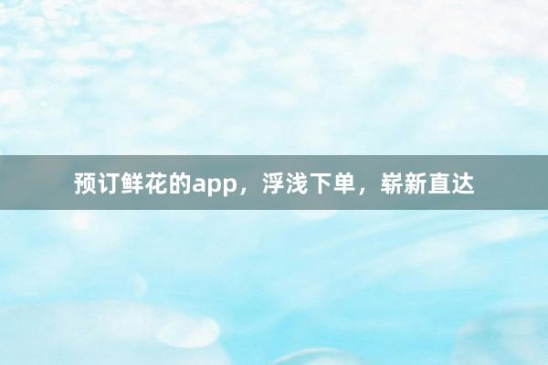 预订鲜花的app，浮浅下单，崭新直达