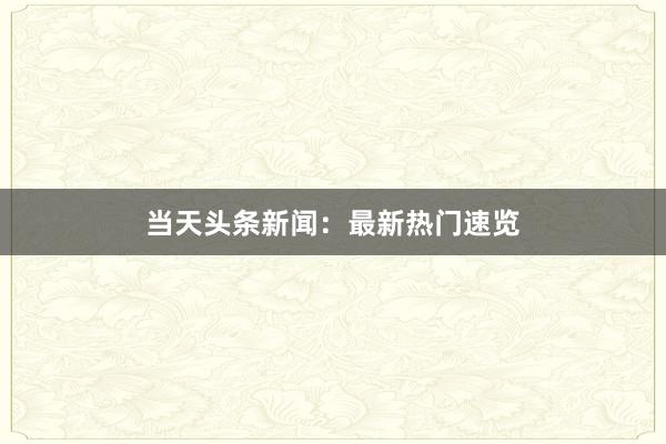 当天头条新闻：最新热门速览