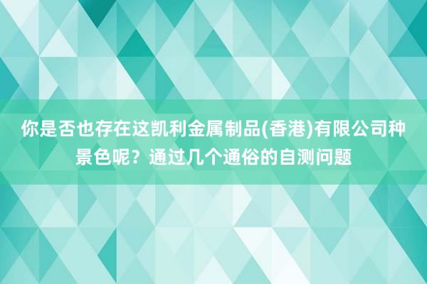 你是否也存在这凯利金属制品(香港)有限公司种景色呢？通过几个通俗的自测问题