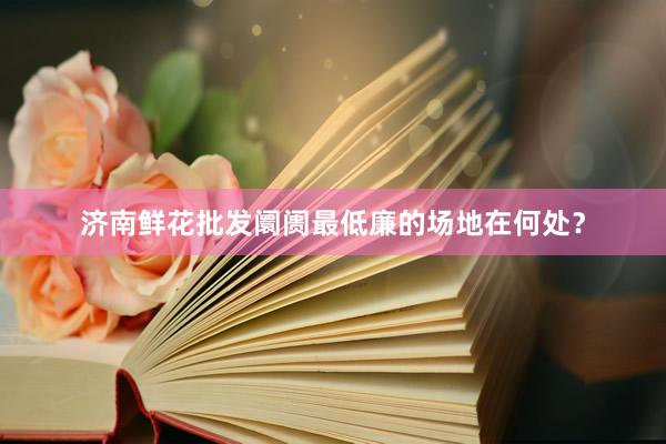 济南鲜花批发阛阓最低廉的场地在何处？